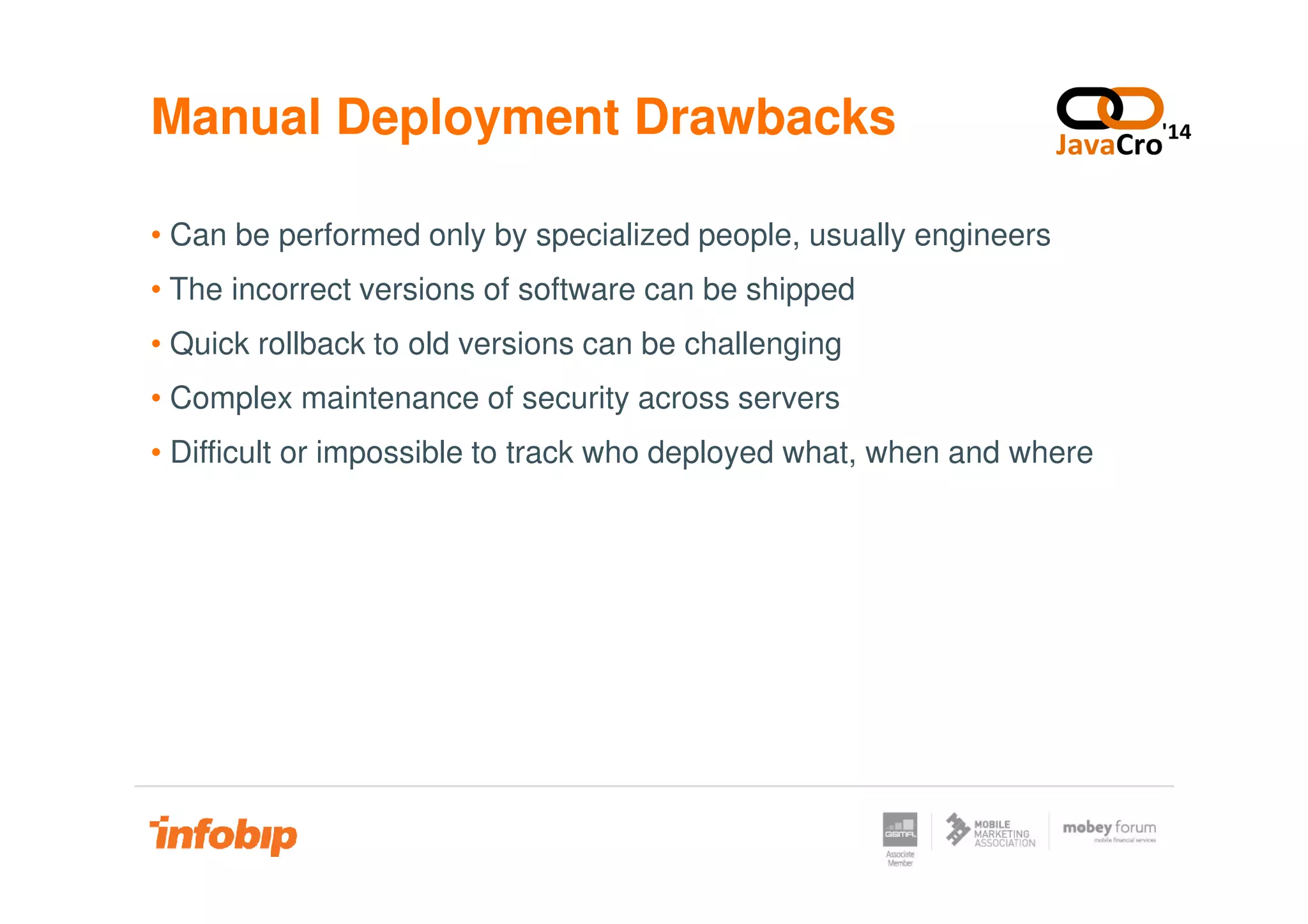 Manual Deployment Drawbacks
• Can be performed only by specialized people, usually engineers
• The incorrect versions of software can be shipped
• Quick rollback to old versions can be challenging
• Complex maintenance of security across servers
• Difficult or impossible to track who deployed what, when and where• Difficult or impossible to track who deployed what, when and where