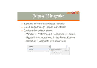 Supports incremental analyses (default)
Install plugin through Eclipse Marketplace
Configure SonarQube server:
o Window -> Preferences -> SonarQube -> Serverso Window -> Preferences -> SonarQube -> Servers
o Right click on your project in the Project Explorer
o Configure -> Associate with SonarQube
 