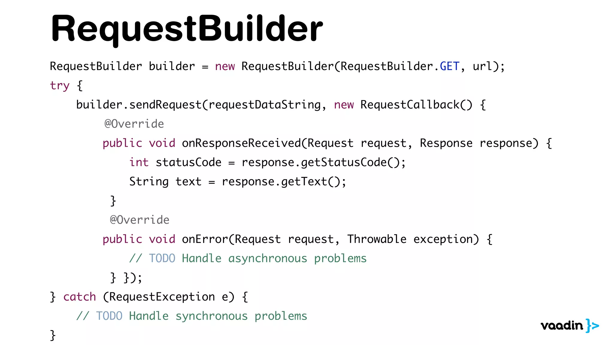 RequestBuilder
RequestBuilder builder = new RequestBuilder(RequestBuilder.GET, url);
try {
builder.sendRequest(requestDataString, new RequestCallback() {
@Override
public void onResponseReceived(Request request, Response response) {
int statusCode = response.getStatusCode();
String text = response.getText();
}
@Override
public void onError(Request request, Throwable exception) {
// TODO Handle asynchronous problems
} });
} catch (RequestException e) {
// TODO Handle synchronous problems
}
 