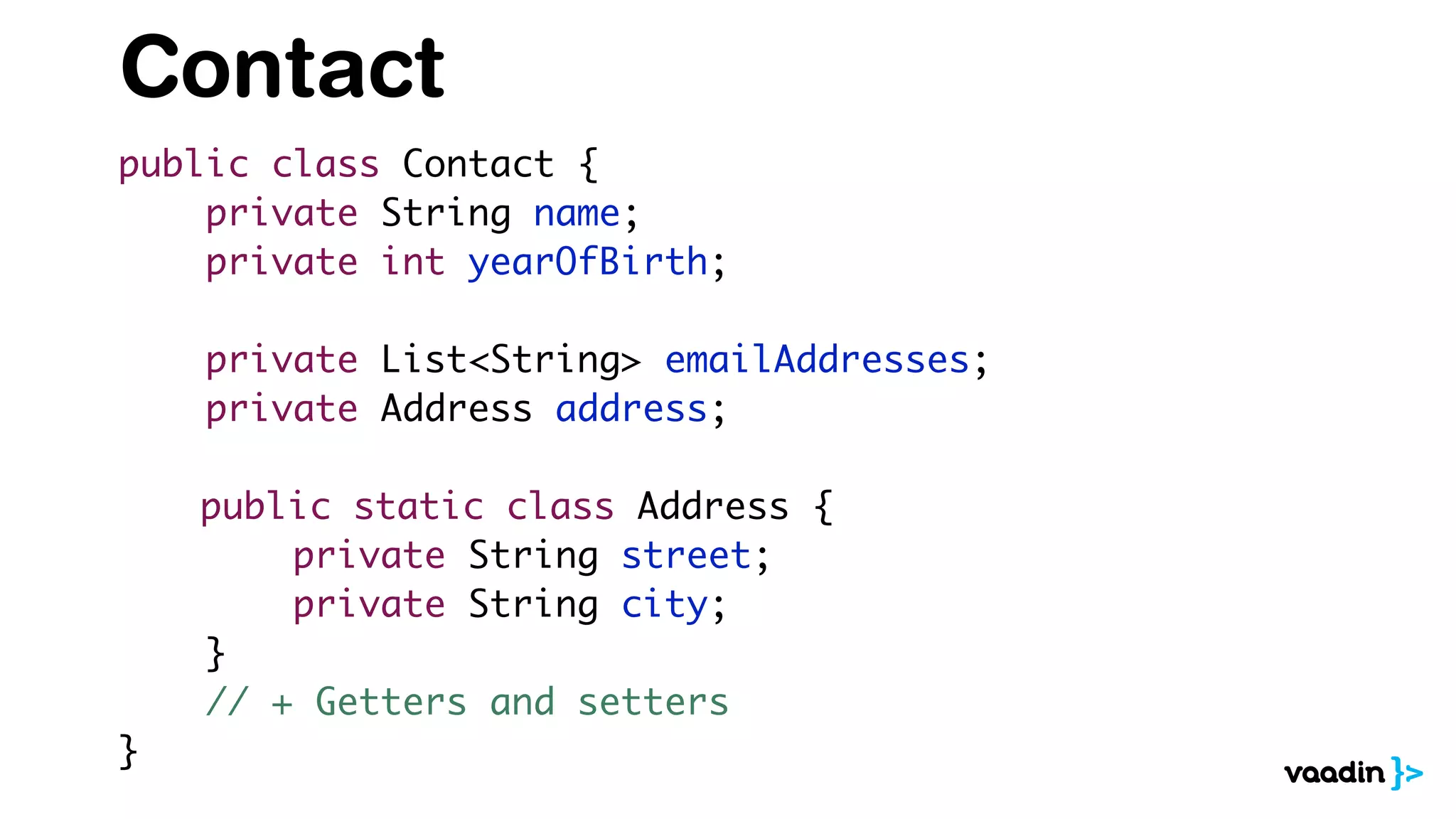 Contact
public class Contact {
private String name;
private int yearOfBirth;
private List<String> emailAddresses;
private Address address;
public static class Address {
private String street;
private String city;
}
// + Getters and setters
}
 