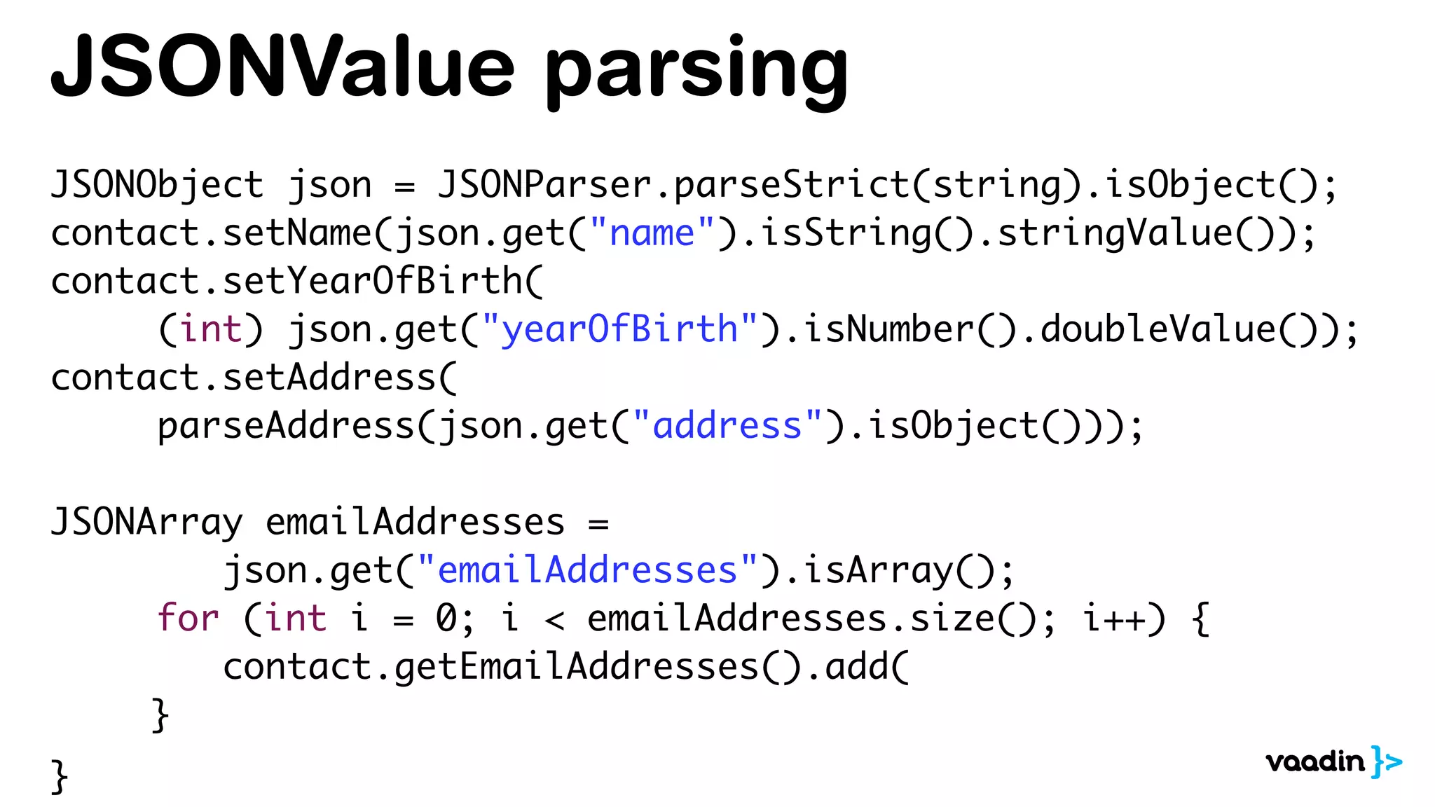 JSONValue parsing
JSONObject json = JSONParser.parseStrict(string).isObject();
contact.setName(json.get("name").isString().stringValue());
contact.setYearOfBirth(
(int) json.get("yearOfBirth").isNumber().doubleValue());
contact.setAddress(
parseAddress(json.get("address").isObject()));
JSONArray emailAddresses =
json.get("emailAddresses").isArray();
for (int i = 0; i < emailAddresses.size(); i++) {
contact.getEmailAddresses().add(
}
}
 