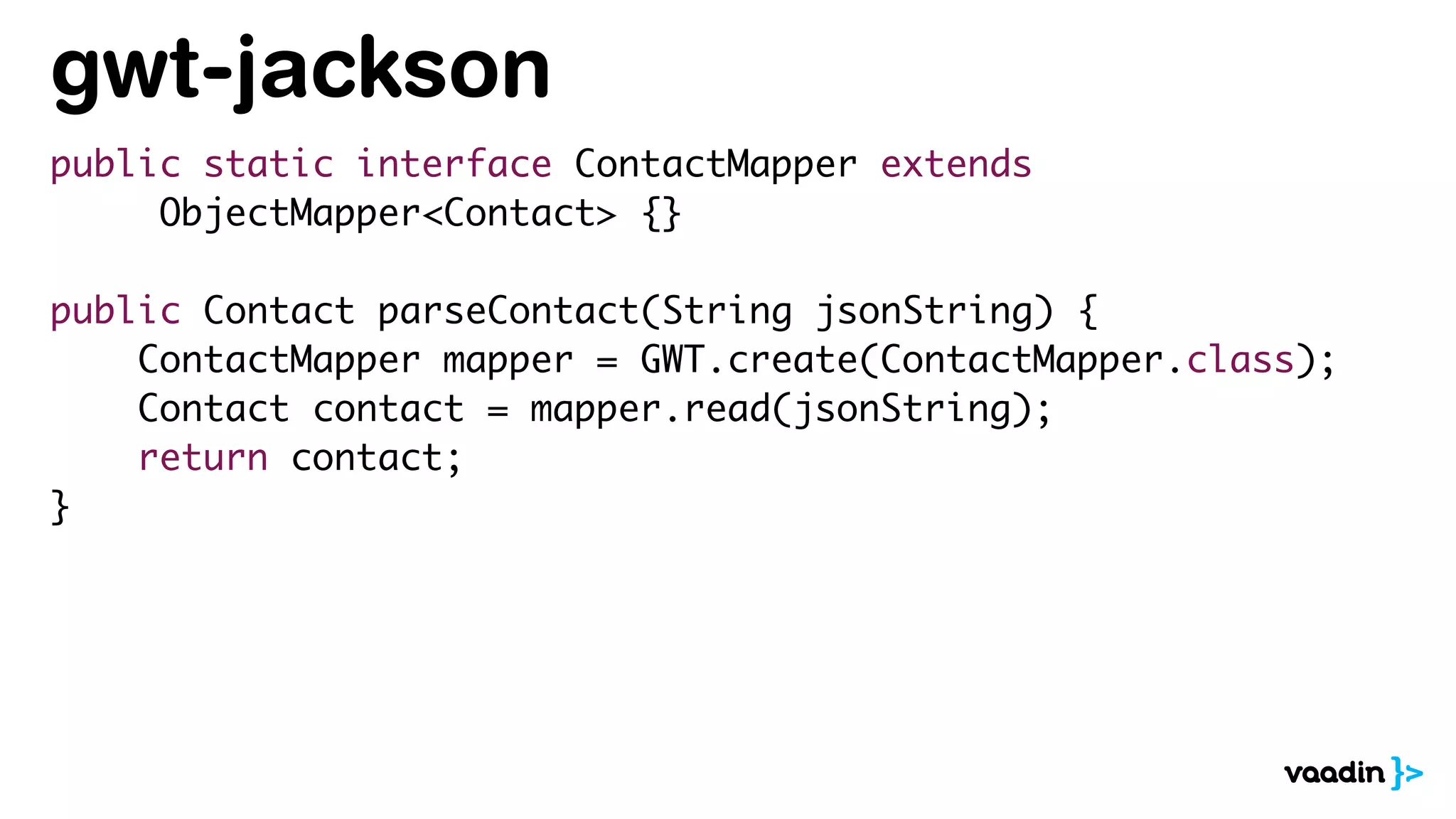 gwt-jackson
public static interface ContactMapper extends
ObjectMapper<Contact> {}
public Contact parseContact(String jsonString) {
ContactMapper mapper = GWT.create(ContactMapper.class);
Contact contact = mapper.read(jsonString);
return contact;
}
 