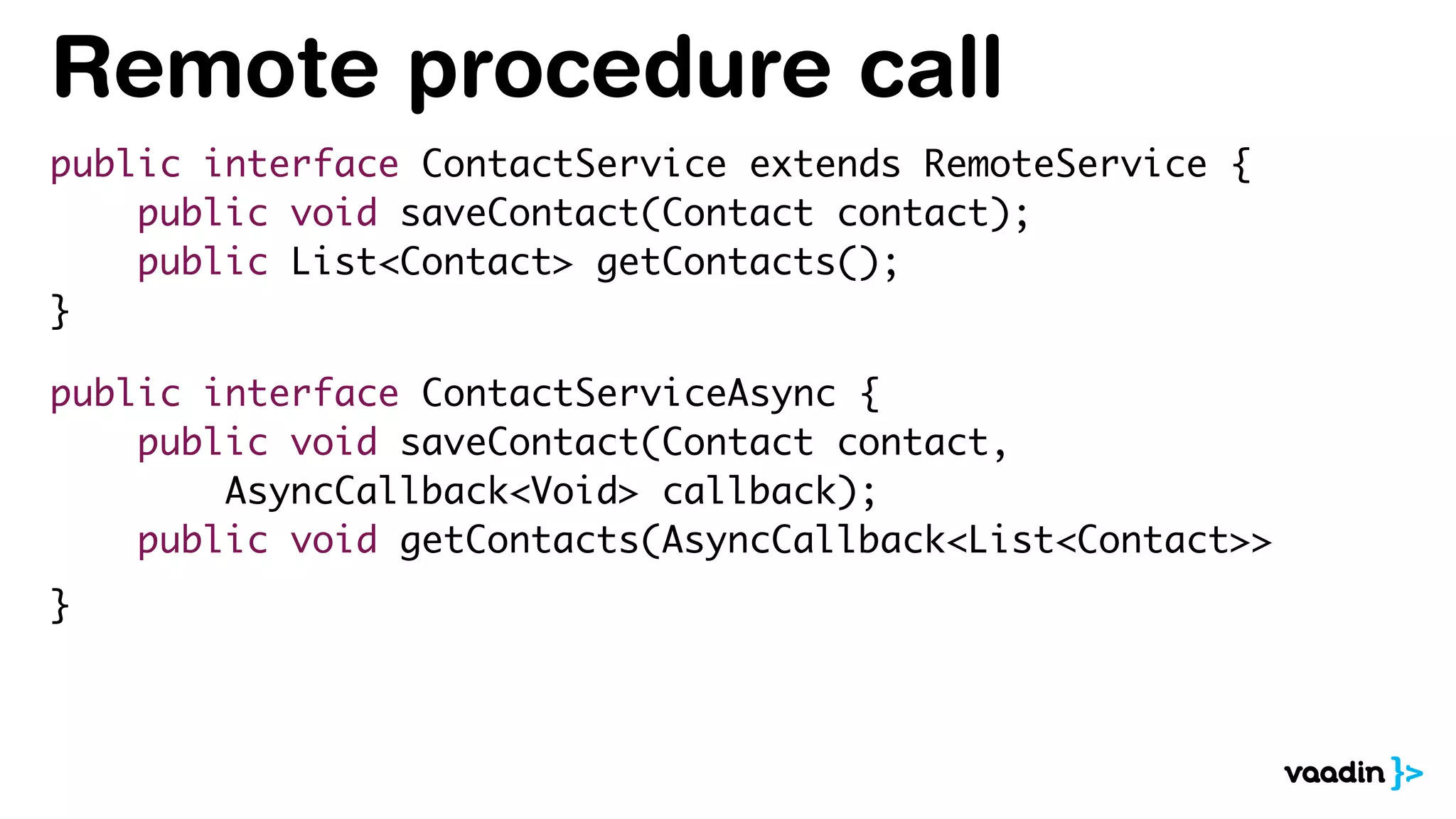 Remote procedure call
public interface ContactService extends RemoteService {
public void saveContact(Contact contact);
public List<Contact> getContacts();
}
public interface ContactServiceAsync {
public void saveContact(Contact contact,
AsyncCallback<Void> callback);
public void getContacts(AsyncCallback<List<Contact>>
}
 