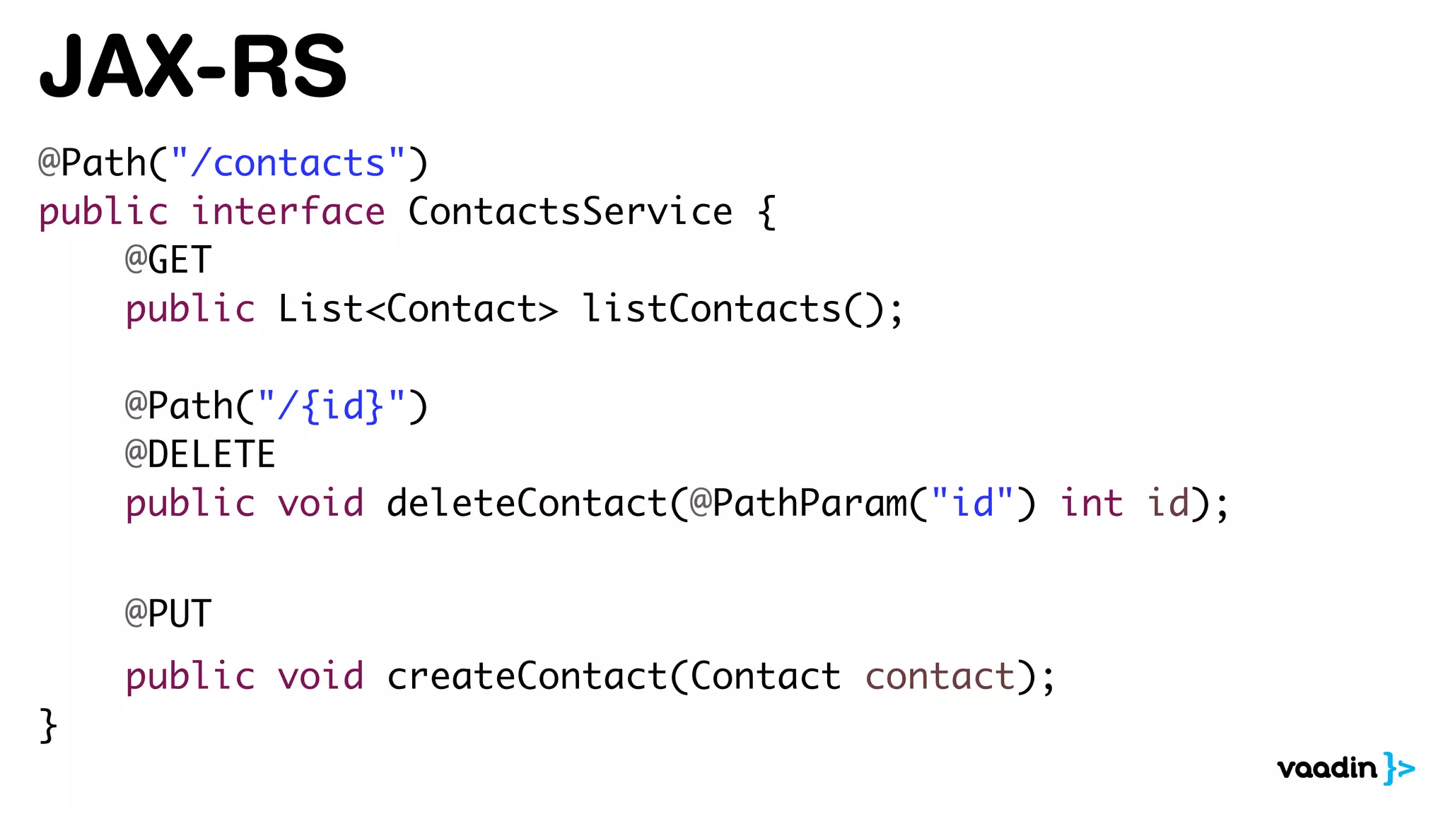 JAX-RS
@Path("/contacts")
public interface ContactsService {
@GET
public List<Contact> listContacts();
@Path("/{id}")
@DELETE
public void deleteContact(@PathParam("id") int id);
@PUT
public void createContact(Contact contact);
}
 