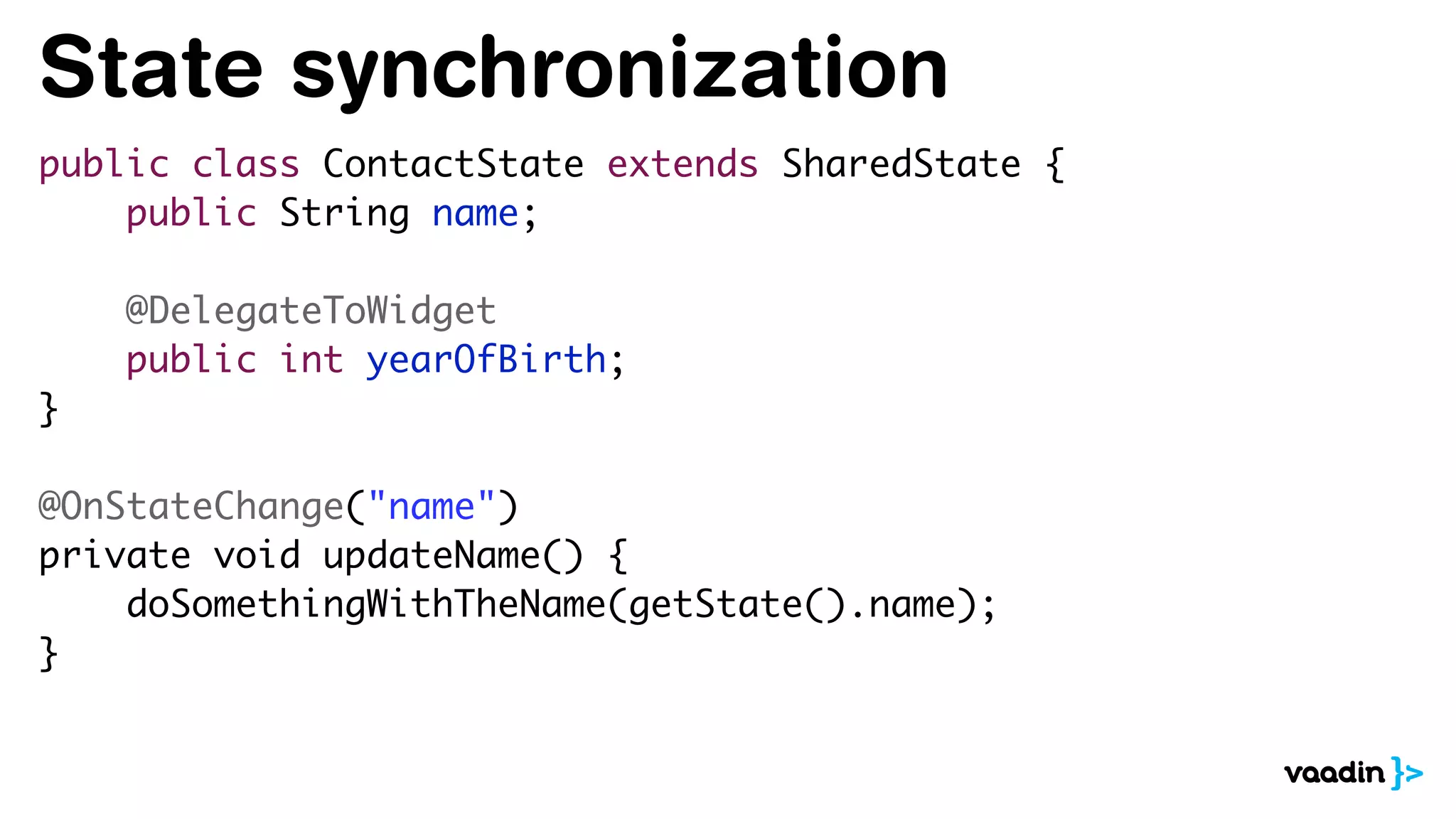 State synchronization
public class ContactState extends SharedState {
public String name;
@DelegateToWidget
public int yearOfBirth;
}
@OnStateChange("name")
private void updateName() {
doSomethingWithTheName(getState().name);
}
 