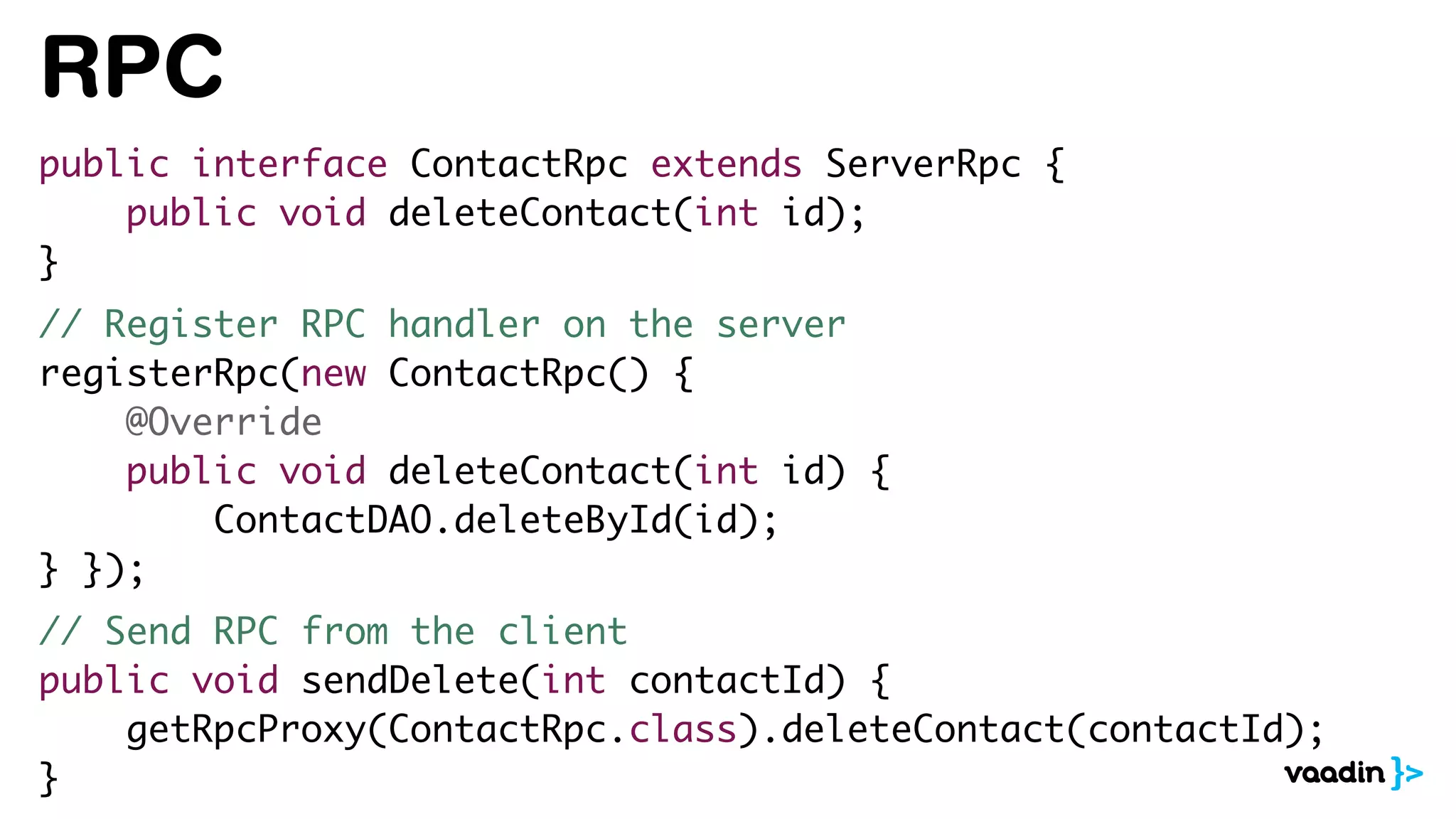RPC
public interface ContactRpc extends ServerRpc {
public void deleteContact(int id);
}
// Register RPC handler on the server
registerRpc(new ContactRpc() {
@Override
public void deleteContact(int id) {
ContactDAO.deleteById(id);
} });
// Send RPC from the client
public void sendDelete(int contactId) {
getRpcProxy(ContactRpc.class).deleteContact(contactId);
}
 