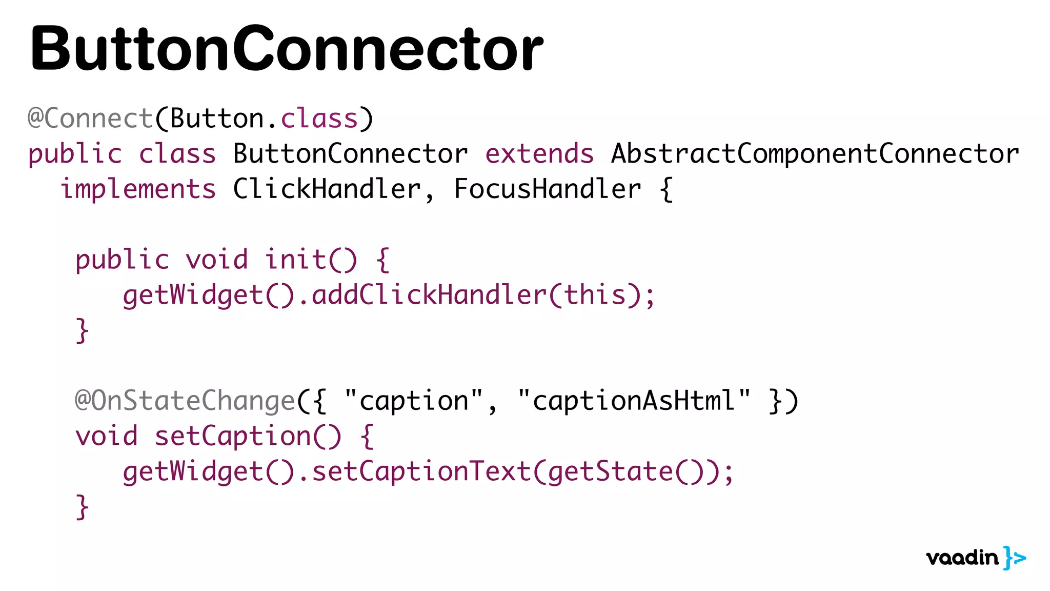 ButtonConnector
@Connect(Button.class)
public class ButtonConnector extends AbstractComponentConnector
implements ClickHandler, FocusHandler {
public void init() {
getWidget().addClickHandler(this);
}
@OnStateChange({ "caption", "captionAsHtml" })
void setCaption() {
getWidget().setCaptionText(getState());
}
 