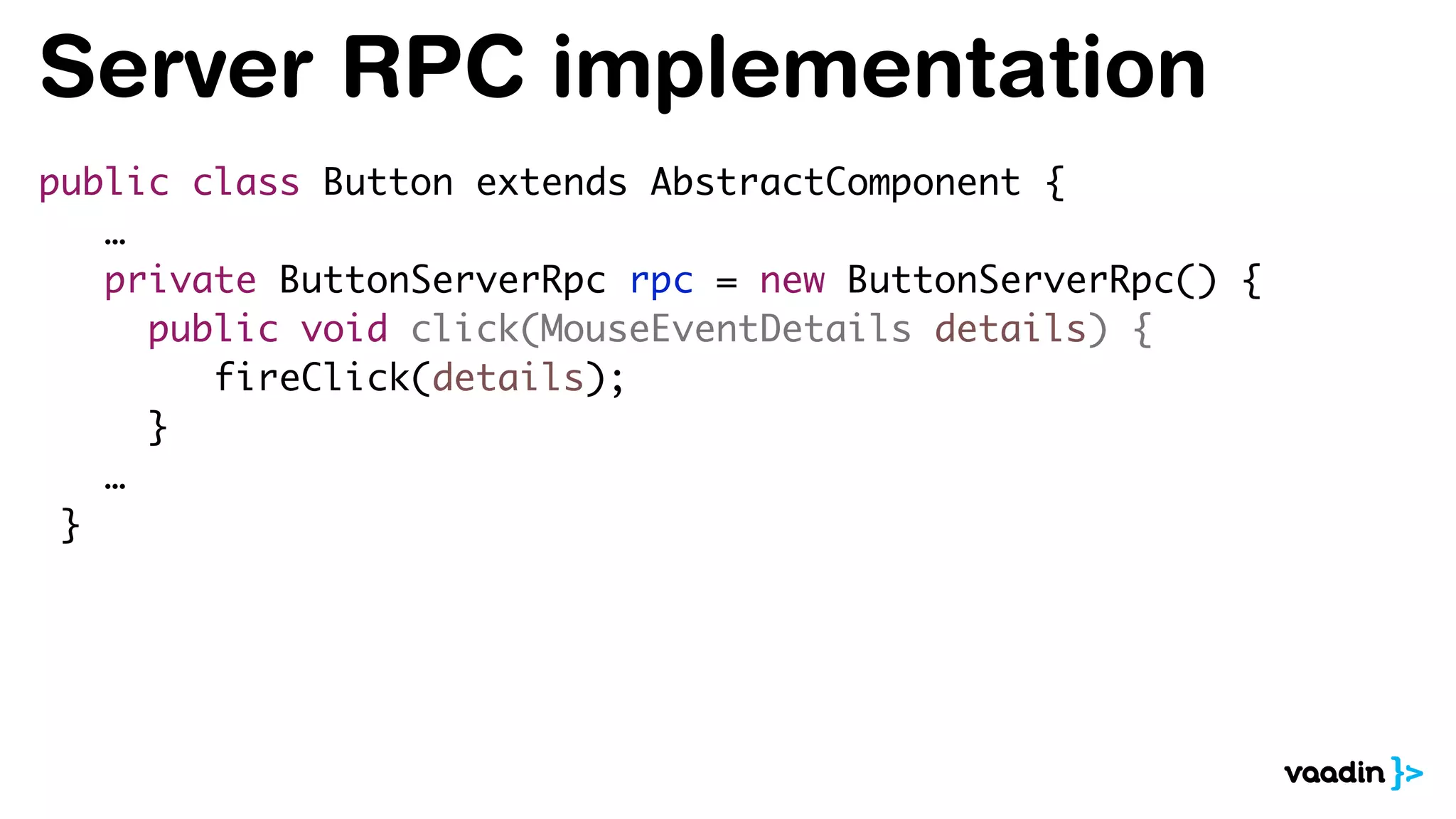 Server RPC implementation
public class Button extends AbstractComponent {
…
private ButtonServerRpc rpc = new ButtonServerRpc() {
public void click(MouseEventDetails details) {
fireClick(details);
}
…
}
 