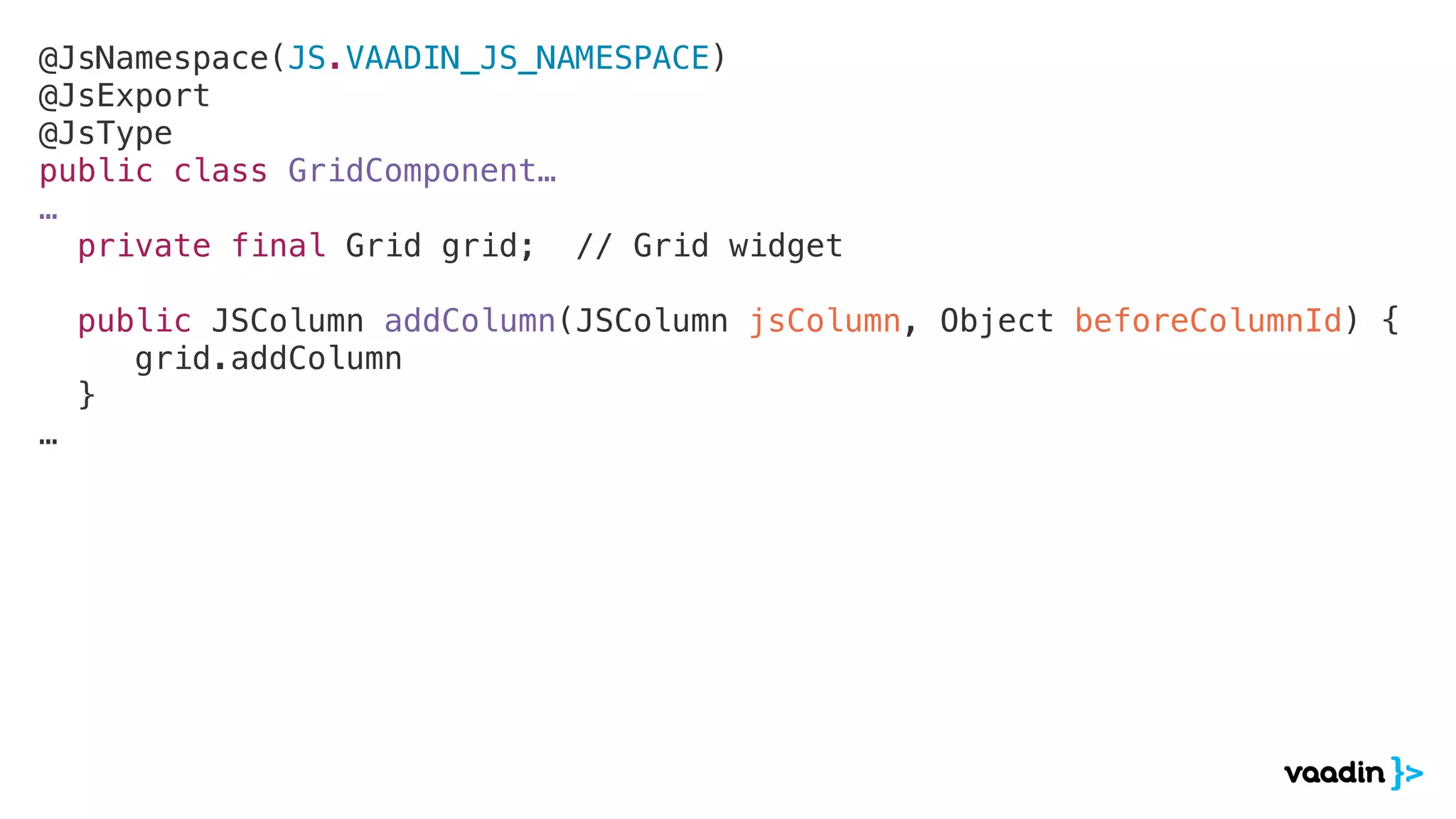 @JsNamespace(JS.VAADIN_JS_NAMESPACE)
@JsExport
@JsType
public class GridComponent…
…
private final Grid grid; // Grid widget
public JSColumn addColumn(JSColumn jsColumn, Object beforeColumnId) {
grid.addColumn
}
…
 