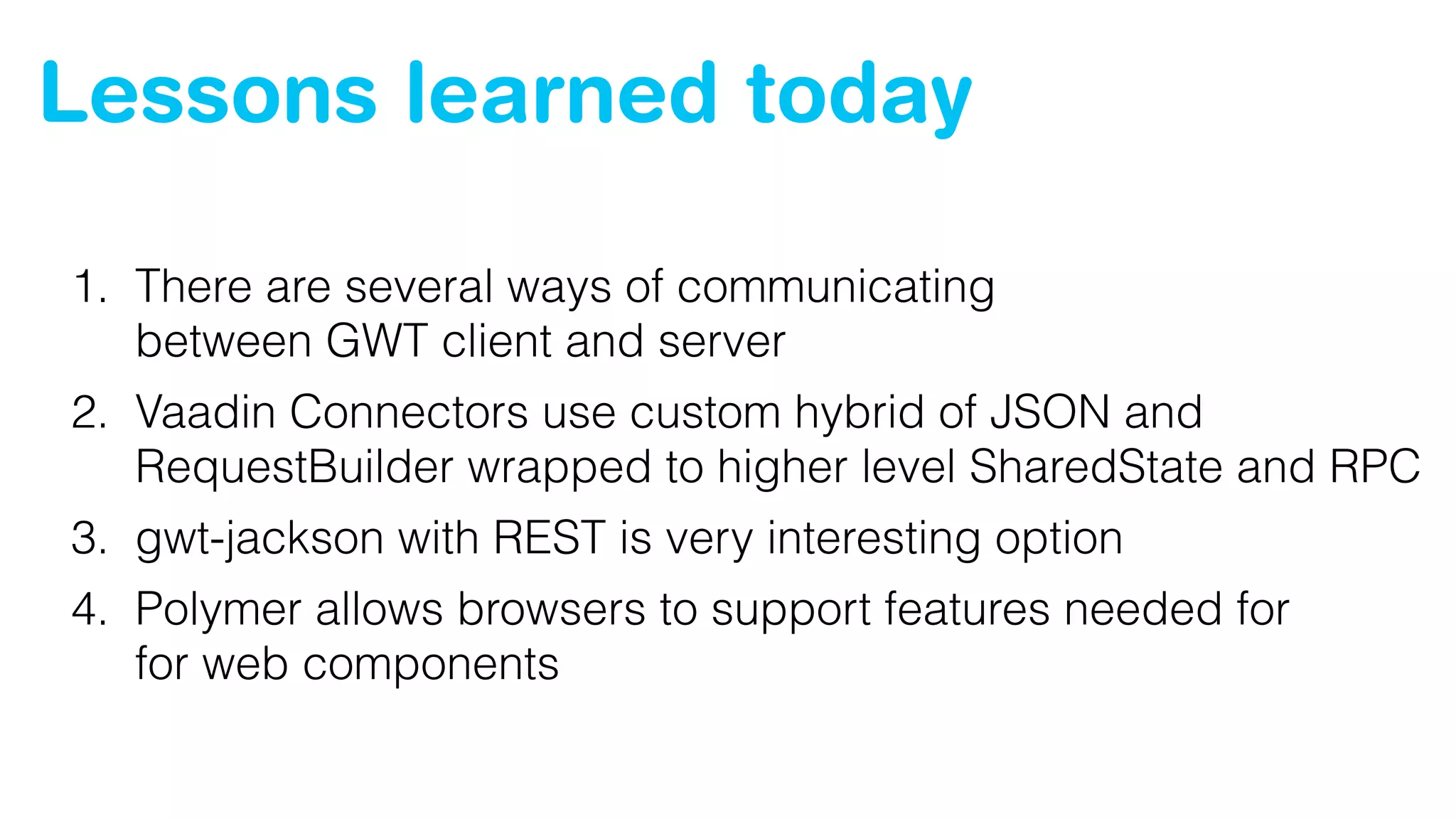 Lessons learned today
1. There are several ways of communicating 
between GWT client and server
2. Vaadin Connectors use custom hybrid of JSON and
RequestBuilder wrapped to higher level SharedState and RPC
3. gwt-jackson with REST is very interesting option
4. Polymer allows browsers to support features needed for 
for web components
 