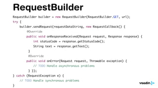 RequestBuilder
RequestBuilder builder = new RequestBuilder(RequestBuilder.GET, url);
try {
builder.sendRequest(requestDataString, new RequestCallback() {
@Override
public void onResponseReceived(Request request, Response response) {
int statusCode = response.getStatusCode();
String text = response.getText();
}
@Override
public void onError(Request request, Throwable exception) {
// TODO Handle asynchronous problems
} });
} catch (RequestException e) {
// TODO Handle synchronous problems
}
 