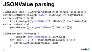 JSONValue parsing
JSONObject json = JSONParser.parseStrict(string).isObject();
contact.setName(json.get("name").isString().stringValue());
contact.setYearOfBirth(
(int) json.get("yearOfBirth").isNumber().doubleValue());
contact.setAddress(
parseAddress(json.get("address").isObject()));
JSONArray emailAddresses =
json.get("emailAddresses").isArray();
for (int i = 0; i < emailAddresses.size(); i++) {
contact.getEmailAddresses().add(
}
}
 