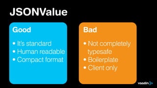 JSONValue
Good
• It’s standard
• Human readable
• Compact format
Bad
• Not completely
typesafe
• Boilerplate
• Client only
 
