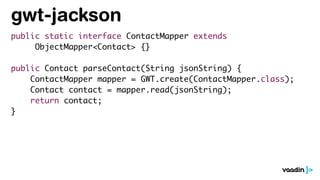 gwt-jackson
public static interface ContactMapper extends
ObjectMapper<Contact> {}
public Contact parseContact(String jsonString) {
ContactMapper mapper = GWT.create(ContactMapper.class);
Contact contact = mapper.read(jsonString);
return contact;
}
 