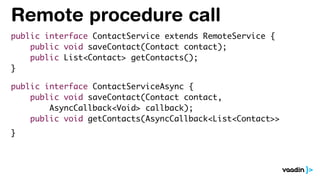 Remote procedure call
public interface ContactService extends RemoteService {
public void saveContact(Contact contact);
public List<Contact> getContacts();
}
public interface ContactServiceAsync {
public void saveContact(Contact contact,
AsyncCallback<Void> callback);
public void getContacts(AsyncCallback<List<Contact>>
}
 