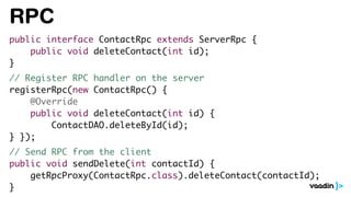 RPC
public interface ContactRpc extends ServerRpc {
public void deleteContact(int id);
}
// Register RPC handler on the server
registerRpc(new ContactRpc() {
@Override
public void deleteContact(int id) {
ContactDAO.deleteById(id);
} });
// Send RPC from the client
public void sendDelete(int contactId) {
getRpcProxy(ContactRpc.class).deleteContact(contactId);
}
 