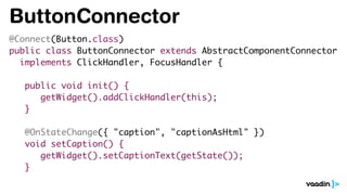 ButtonConnector
@Connect(Button.class)
public class ButtonConnector extends AbstractComponentConnector
implements ClickHandler, FocusHandler {
public void init() {
getWidget().addClickHandler(this);
}
@OnStateChange({ "caption", "captionAsHtml" })
void setCaption() {
getWidget().setCaptionText(getState());
}
 