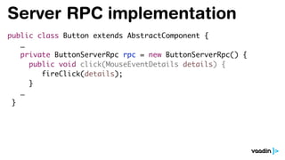 Server RPC implementation
public class Button extends AbstractComponent {
…
private ButtonServerRpc rpc = new ButtonServerRpc() {
public void click(MouseEventDetails details) {
fireClick(details);
}
…
}
 