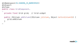 @JsNamespace(JS.VAADIN_JS_NAMESPACE)
@JsExport
@JsType
public class GridComponent…
…
private final Grid grid; // Grid widget
public JSColumn addColumn(JSColumn jsColumn, Object beforeColumnId) {
grid.addColumn
}
…
 