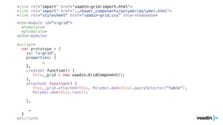 <link rel='import' href='vaadin-grid-import.html'>
<link rel='import' href='../bower_components/polymer/polymer.html'>
<link rel="stylesheet" href="vaadin-grid.css" shim-shadowdom>
<dom-module id="v-grid">
<template>
</template>
</dom-module>
<script>
var prototype = {
is: “v-grid",
properties: {
…
},
created: function() {
this._grid = new vaadin.GridComponent();
},
attached: function() {
this._grid.attached(this, Polymer.dom(this).querySelector(“table”),
Polymer.dom(this.root));
},
…
}
</script>
 