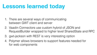 Lessons learned today
1. There are several ways of communicating 
between GWT client and server
2. Vaadin Connectors use custom hybrid of JSON and
RequestBuilder wrapped to higher level SharedState and RPC
3. gwt-jackson with REST is very interesting option
4. Polymer allows browsers to support features needed for 
for web components
 