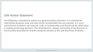 Safe	
  Harbor	
  Statement
The	
  following	
  is	
  intended	
  to	
  outline	
  our	
  general	
  product	
  direction.	
  It	
  is	
  intended	
  for	
  
information	
  purposes	
  only,	
  and	
  may	
  not	
  be	
  incorporated	
  into	
  any	
  contract.	
  It	
  is	
  not	
  a	
  
commitment	
  to	
  deliver	
  any	
  material,	
  code,	
  or	
  functionality,	
  and	
  should	
  not	
  be	
  relied	
  upon	
  
in	
  making	
  purchasing	
  decisions.	
  The	
  development,	
  release,	
  and	
  timing	
  of	
  any	
  features	
  or	
  
functionality	
  described	
  for	
  Oracle’s	
  products	
  remains	
  at	
  the	
  sole	
  discretion	
  of	
  Oracle.
Copyright	
  ©	
  2015,	
  Oracle	
  and/or	
  its	
  affiliates.	
  All	
  rights	
  reserved. 2
 