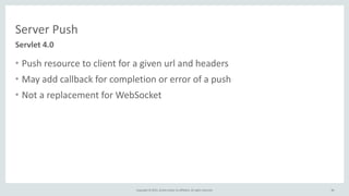 Copyright	
  ©	
  2015,	
  Oracle	
  and/or	
  its	
  affiliates.	
  All	
  rights	
  reserved. 34
• Push	
  resource	
  to	
  client	
  for	
  a	
  given	
  url	
  and	
  headers	
  
• May	
  add	
  callback	
  for	
  completion	
  or	
  error	
  of	
  a	
  push	
  
• Not	
  a	
  replacement	
  for	
  WebSocket
34
Servlet	
  4.0
Server	
  Push
 