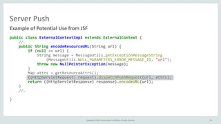 Copyright	
  ©	
  2015,	
  Oracle	
  and/or	
  its	
  affiliates.	
  All	
  rights	
  reserved. 35
Server	
  Push
public	
  class	
  ExternalContextImpl	
  extends	
  ExternalContext	
  { 
	
  	
  	
  	
  //… 
	
  	
  	
  	
  public	
  String	
  encodeResourceURL(String	
  url)	
  { 
	
  	
  	
  	
  	
  	
  	
  	
  if	
  (null	
  ==	
  url)	
  { 
	
  	
  	
  	
  	
  	
  	
  	
  	
  	
  	
  	
  String	
  message	
  =	
  MessageUtils.getExceptionMessageString 
	
  	
  	
  	
  	
  	
  	
  	
  	
  	
  	
  	
  	
  	
  	
  	
  (MessageUtils.NULL_PARAMETERS_ERROR_MESSAGE_ID,	
  "url"); 
	
  	
  	
  	
  	
  	
  	
  	
  	
  	
  	
  	
  throw	
  new	
  NullPointerException(message); 
	
  	
  	
  	
  	
  	
  	
  	
  } 
	
  	
  	
  	
  	
  	
  	
  	
  Map	
  attrs	
  =	
  getResourceAttrs(); 
	
  	
  	
  	
  	
  	
  	
  	
  ((HttpServletRequest)	
  request).dispatchPushRequest(url,	
  attrs); 
	
  	
  	
  	
  	
  	
  	
  	
  return	
  ((HttpServletResponse)	
  response).encodeURL(url); 
	
  	
  	
  	
  } 
	
  	
  	
  	
  //… 
 
}
Example	
  of	
  Potential	
  Use	
  from	
  JSF
35
 