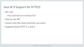 Copyright	
  ©	
  2015,	
  Oracle	
  and/or	
  its	
  affiliates.	
  All	
  rights	
  reserved.
Java	
  SE	
  9	
  Support	
  for	
  HTTP/2
• JEP	
  110	
  
- http://openjdk.java.net/jeps/110	
  
• Easy	
  to	
  use	
  API	
  
• Covers	
  only	
  the	
  most	
  common	
  use	
  cases	
  
• Supports	
  both	
  HTTP	
  1.1	
  and	
  2
37
 