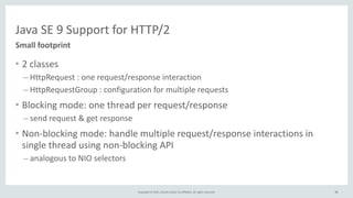 Copyright	
  ©	
  2015,	
  Oracle	
  and/or	
  its	
  affiliates.	
  All	
  rights	
  reserved. 38
Java	
  SE	
  9	
  Support	
  for	
  HTTP/2
• 2	
  classes	
  
– HttpRequest	
  :	
  one	
  request/response	
  interaction	
  
– HttpRequestGroup	
  :	
  configuration	
  for	
  multiple	
  requests	
  
• Blocking	
  mode:	
  one	
  thread	
  per	
  request/response	
  
– send	
  request	
  &	
  get	
  response	
  
• Non-­‐blocking	
  mode:	
  handle	
  multiple	
  request/response	
  interactions	
  in	
  
single	
  thread	
  using	
  non-­‐blocking	
  API	
  
– analogous	
  to	
  NIO	
  selectors
Small	
  footprint
38
 