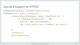 Copyright	
  ©	
  2015,	
  Oracle	
  and/or	
  its	
  affiliates.	
  All	
  rights	
  reserved.
Java	
  SE	
  9	
  Support	
  for	
  HTTP/2
HttpRequestGroup	
  group	
  =	
  HttpRequestGroup.create();	
  
HttpRequest	
  req	
  =	
  group.createRequest()	
  …	
  
	
  	
  	
  	
  	
  	
  	
  	
  .onResponseBody((HttpRequest	
  request,	
  InputStream	
  in)	
  -­‐>	
  {	
  
	
  	
  	
  	
  	
  	
  	
  	
  	
  	
  	
  	
  	
  	
  	
  	
  if	
  (request.getResponseCode()	
  ==	
  200)	
  {	
  
	
  	
  	
  	
  	
  	
  	
  	
  	
  	
  	
  	
  	
  	
  	
  	
  	
  	
  Path	
  out	
  =	
  Paths.get("/tmp/out");	
  
	
  	
  	
  	
  	
  	
  	
  	
  	
  	
  	
  	
  	
  	
  	
  	
  	
  	
  try	
  {	
  Files.copy(in,	
  out);	
  }	
  finally	
  {	
  in.close();	
  }	
  
	
  	
  	
  	
  	
  	
  	
  	
  	
  	
  	
  	
  	
  	
  	
  	
  }	
  
	
  	
  	
  	
  	
  	
  	
  	
  })	
  
	
  	
  	
  	
  	
  	
  	
  	
  .sendRequest()	
  
	
  	
  	
  	
  	
  	
  	
  	
  .waitForCompletion();
40
 