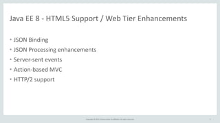 Copyright	
  ©	
  2015,	
  Oracle	
  and/or	
  its	
  affiliates.	
  All	
  rights	
  reserved.
Java	
  EE	
  8	
  -­‐	
  HTML5	
  Support	
  /	
  Web	
  Tier	
  Enhancements
• JSON	
  Binding	
  
• JSON	
  Processing	
  enhancements	
  
• Server-­‐sent	
  events	
  
• Action-­‐based	
  MVC	
  
• HTTP/2	
  support
5
 