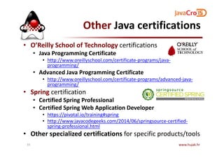 Other Java certifications
• O’Reilly School of Technology certifications
• Java Programming Certificate
• http://www.oreillyschool.com/certificate-programs/java-
programming/
• Advanced Java Programming Certificate
• http://www.oreillyschool.com/certificate-programs/advanced-java-• http://www.oreillyschool.com/certificate-programs/advanced-java-
programming/
• Spring certification
• Certified Spring Professional
• Certified Spring Web Application Developer
• https://pivotal.io/training#spring
• http://www.javacodegeeks.com/2014/06/springsource-certified-
spring-professional.html
• Other specialized certifications for specific products/tools
www.hujak.hr10
 