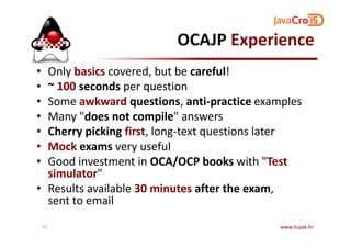 OCAJP Experience
• Only basics covered, but be careful!
• ~ 100 seconds per question
• Some awkward questions, anti-practice examples
• Many "does not compile" answers
Cherry picking first, long-text questions later• Cherry picking first, long-text questions later
• Mock exams very useful
• Good investment in OCA/OCP books with "Test
simulator"
• Results available 30 minutes after the exam,
sent to email
www.hujak.hr15
 