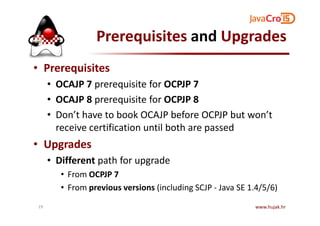 Prerequisites and Upgrades
• Prerequisites
• OCAJP 7 prerequisite for OCPJP 7
• OCAJP 8 prerequisite for OCPJP 8
• Don’t have to book OCAJP before OCPJP but won’t• Don’t have to book OCAJP before OCPJP but won’t
receive certification until both are passed
• Upgrades
• Different path for upgrade
• From OCPJP 7
• From previous versions (including SCJP - Java SE 1.4/5/6)
www.hujak.hr19
 