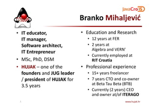 Branko Mihaljević
• IT educator,
IT manager,
Software architect,
IT Entrepreneur
• Education and Research
• 12 years at FER
• 2 years at
Algebra and VERN'
• Currently employed at
• MSc, PhD, DSM
• HUJAK – one of the
founders and JUG leader
/ president of HUJAK for
3.5 years
• Currently employed at
RIT Croatia
• Professional experience
• 15+ years freelancer
• 7 years CTO and co-owner
at Beta Tau Beta (BTB)
• Currently (2 years) CEO
and owner at/of ITERAGO
www.hujak.hr2
 