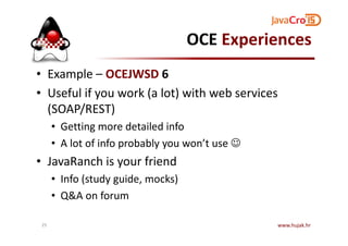 OCE Experiences
• Example – OCEJWSD 6
• Useful if you work (a lot) with web services
(SOAP/REST)
• Getting more detailed info• Getting more detailed info
• A lot of info probably you won’t use ☺
• JavaRanch is your friend
• Info (study guide, mocks)
• Q&A on forum
www.hujak.hr25
 