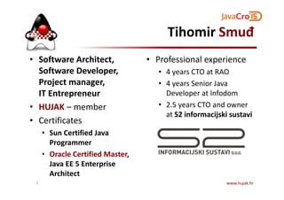 Tihomir Smuđ
• Software Architect,
Software Developer,
Project manager,
IT Entrepreneur
• Professional experience
• 4 years CTO at RAO
• 4 years Senior Java
Developer at Infodom
2.5 years CTO and owner• HUJAK – member
• Certificates
• Sun Certified Java
Programmer
• Oracle Certified Master,
Java EE 5 Enterprise
Architect
• 2.5 years CTO and owner
at S2 informacijski sustavi
www.hujak.hr3
 