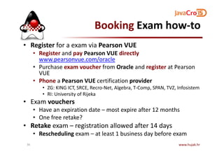 Booking Exam how-to
• Register for a exam via Pearson VUE
• Register and pay Pearson VUE directly
www.pearsonvue.com/oracle
• Purchase exam voucher from Oracle and register at Pearson
VUE
• Phone a Pearson VUE certification provider• Phone a Pearson VUE certification provider
• ZG: KING ICT, SRCE, Recro-Net, Algebra, T-Comp, SPAN, TVZ, Infosistem
• RI: University of Rijeka
• Exam vouchers
• Have an expiration date – most expire after 12 months
• One free retake?
• Retake exam – registration allowed after 14 days
• Rescheduling exam – at least 1 business day before exam
www.hujak.hr36
 