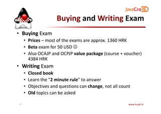 Buying and Writing Exam
• Buying Exam
• Prices – most of the exams are approx. 1360 HRK
• Beta exam for 50 USD ☺
• Also OCAJP and OCPJP value package (course + voucher)
4384 HRK4384 HRK
• Writing Exam
• Closed book
• Learn the "2 minute rule" to answer
• Objectives and questions can change, not all count
• Old topics can be asked
www.hujak.hr37
 