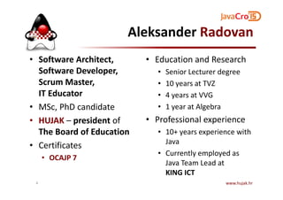 Aleksander Radovan
• Software Architect,
Software Developer,
Scrum Master,
IT Educator
• Education and Research
• Senior Lecturer degree
• 10 years at TVZ
• 4 years at VVG
• MSc, PhD candidate
• HUJAK – president of
The Board of Education
• Certificates
• OCAJP 7
• 1 year at Algebra
• Professional experience
• 10+ years experience with
Java
• Currently employed as
Java Team Lead at
KING ICT
www.hujak.hr4
 