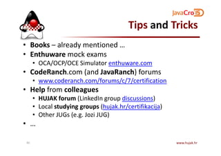 Tips and Tricks
• Books – already mentioned …
• Enthuware mock exams
• OCA/OCP/OCE Simulator enthuware.com
• CodeRanch.com (and JavaRanch) forums
• www.coderanch.com/forums/c/7/certification• www.coderanch.com/forums/c/7/certification
• Help from colleagues
• HUJAK forum (LinkedIn group discussions)
• Local studying groups (hujak.hr/certifikacija)
• Other JUGs (e.g. Jozi JUG)
• …
www.hujak.hr40
 