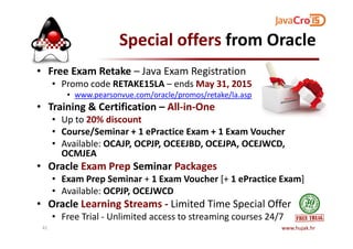 Special offers from Oracle
• Free Exam Retake – Java Exam Registration
• Promo code RETAKE15LA – ends May 31, 2015
• www.pearsonvue.com/oracle/promos/retake/la.asp
• Training & Certification – All-in-One
• Up to 20% discount• Up to 20% discount
• Course/Seminar + 1 ePractice Exam + 1 Exam Voucher
• Available: OCAJP, OCPJP, OCEEJBD, OCEJPA, OCEJWCD,
OCMJEA
• Oracle Exam Prep Seminar Packages
• Exam Prep Seminar + 1 Exam Voucher [+ 1 ePractice Exam]
• Available: OCPJP, OCEJWCD
• Oracle Learning Streams - Limited Time Special Offer
• Free Trial - Unlimited access to streaming courses 24/7
www.hujak.hr41
 