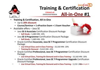 Training & Certification
All-in-One #1
• Training & Certification, All-in-One
• Up to 20% discount
• Course/Seminar + 1 ePractice Exam + 1 Exam Voucher
• Available offers – Java SE
• Java SE 6 Associate Certification Discount Package
• Self-Study – 5,480 HRK -20%• Self-Study – 5,480 HRK -20%
• Java SE 6 Programmer Certification Discount Package
• Self-Study – 5,480 HRK -20%
• Oracle Certified Associate, Java SE 7 Programmer Certification Discount
Package
• Live Virtual Class and In-Class Training – 10,160 HRK -20%
• Training On Demand – 9,610 HRK -20%
• Oracle Certified Professional, Java SE 7 Programmer Certification Discount
Package
• Live Virtual Class, Training On Demand and In-Class Training – 10,160 HRK -20%
• Oracle Certified Professional, Java SE 7 Programmer Upgrade Certification
Discount Package
• Live Virtual Class, Training On Demand and In-Class Training – 5,210 -20%www.hujak.hr45
 