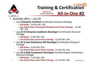 Training & Certification
All-in-One #2
• Available offers – Java EE
• Java Enterprise Architect Certification Discount Package
• Self-Study – 10,030 HRK -20%
• Live Virtual Class, Training On Demand and In-Class Training) – 18,780
HRK -20%
• Java EE 6 Enterprise JavaBeans Developer Certification Discount
Package
• Java EE 6 Enterprise JavaBeans Developer Certification Discount
Package
• Self-Study – 4,930 HRK -20%
• Live Virtual Class and In-Class Training – 10,760 HRK -20%
• Java EE 6 Java Persistence API Developer Certification Discount
Package
• Self-Study – 4,930 HRK -20%
• Live Virtual Class and In-Class Training – 10,760 HRK -20%
• Java EE 6 Web Component Developer Certified Expert Certification
Discount Package
• Self-Study – 7,310 HRK -20%
• Live Virtual Class and In-Class Training – 13,119 HRK -20% www.hujak.hr46
 