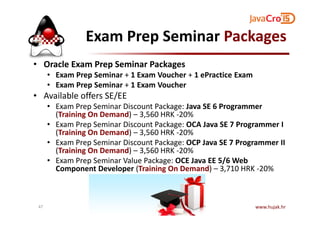 Exam Prep Seminar Packages
• Oracle Exam Prep Seminar Packages
• Exam Prep Seminar + 1 Exam Voucher + 1 ePractice Exam
• Exam Prep Seminar + 1 Exam Voucher
• Available offers SE/EE
• Exam Prep Seminar Discount Package: Java SE 6 Programmer
(Training On Demand) – 3,560 HRK -20%(Training On Demand) – 3,560 HRK -20%
• Exam Prep Seminar Discount Package: OCA Java SE 7 Programmer I
(Training On Demand) – 3,560 HRK -20%
• Exam Prep Seminar Discount Package: OCP Java SE 7 Programmer II
(Training On Demand) – 3,560 HRK -20%
• Exam Prep Seminar Value Package: OCE Java EE 5/6 Web
Component Developer (Training On Demand) – 3,710 HRK -20%
www.hujak.hr47
 