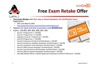 Free Exam Retake Offer
• Free Exam Retake with Your Java or Oracle Database 12c Certification Exam
Registration
• Offer ends May 31, 2015
• http://www.pearsonvue.com/oracle/promos/retake/la.asp
• Register for exam and enter promotion code RETAKE15LA
• Exams: 1Z0-803, 804, 805, 808, 807, 895
• Java SE 7 Programmer I | 1Z0-803
• Java SE 7 Programmer II | 1Z0-804• Java SE 7 Programmer II | 1Z0-804
• Upgrade to Java SE 7 Programmer | 1Z0-805
• Java SE 8 Programmer I | 1Z0-808
• Java EE 6 Enterprise Architect Certified Master | 1Z0-807
• Java EE 6 Enterprise JavaBeans Developer Certified Expert | 1Z0-895
• Java EE 6 JavaServer Faces Developer Certified Expert | 1Z0-896
• Java EE 6 Web Services Developer Certified Expert | 1Z0-897
• Java EE 6 Java Persistence API Developer Certified Expert | 1Z0-898
• Java EE 6 Web Component Developer Certified Expert | 1Z0-899
• Java (ME) Mobile Edition 1 Mobile Application Developer Certified Professional | 1Z0-869
www.hujak.hr48
 