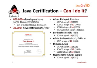 Java Certification – Can I do it?
• 800.000+ developers have
some Java certification
• Out of 9.000.000 Java developers
• 30.000+ new certifications/year
• Afsah Shafquat, Pakistan
• SCJP at age of 12 (2001)
• SCWCD at age of 12 (2001)
• SCBCD at age of 14 (2003)
• IBMCJ2EED at age of 14 (2003)
• Suril Rakesh Shah, India• Suril Rakesh Shah, India
• SCJP at age of 10 (2002)
• Afrah Shafquat (sister), Pakistan
• SCJP at age of 11 (2003)
• Dishaan Ahuja
• SJCP at age of 11 (2005)
• SCWCD at age of 12 (2006)
• SCBCD at age of 13 (2007)
• Nyemahame Allwell Worgu
• SCJP at age of 12 (2007)
www.hujak.hr5
Your Name ☺☺☺☺
 