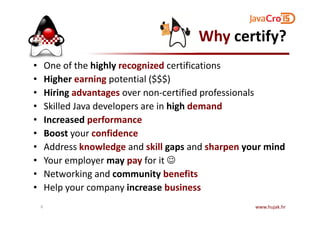 Why certify?
• One of the highly recognized certifications
• Higher earning potential ($$$)
• Hiring advantages over non-certified professionals
• Skilled Java developers are in high demand
• Increased performance
• Boost your confidence
• Address knowledge and skill gaps and sharpen your mind
• Your employer may pay for it ☺
• Networking and community benefits
• Help your company increase business
www.hujak.hr6
 