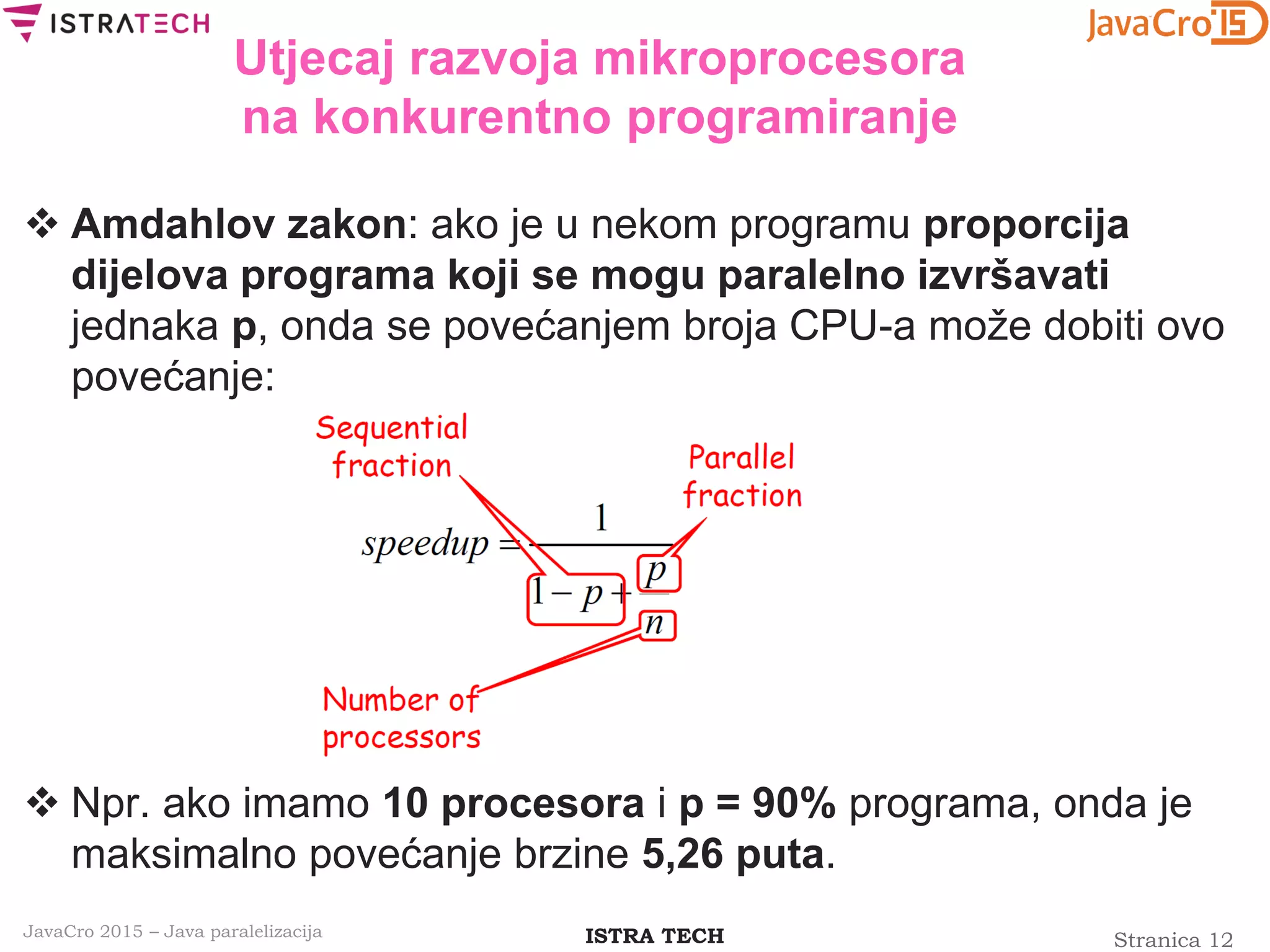 Stranica 12ISTRA TECHJavaCro 2015 – Java paralelizacija
Utjecaj razvoja mikroprocesora
na konkurentno programiranje
 Amdahlov zakon: ako je u nekom programu proporcija
dijelova programa koji se mogu paralelno izvršavati
jednaka p, onda se povećanjem broja CPU-a može dobiti ovo
povećanje:
 Npr. ako imamo 10 procesora i p = 90% programa, onda je
maksimalno povećanje brzine 5,26 puta.
 